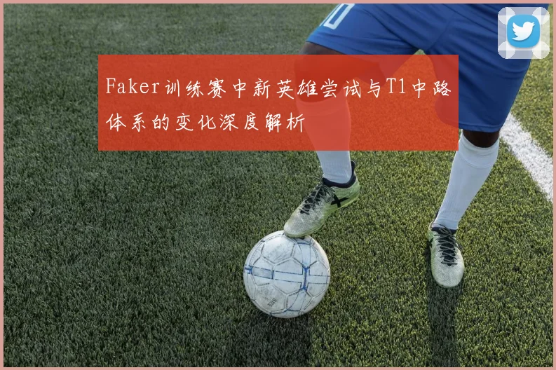 Faker训练赛中新英雄尝试与T1中路体系的变化深度解析