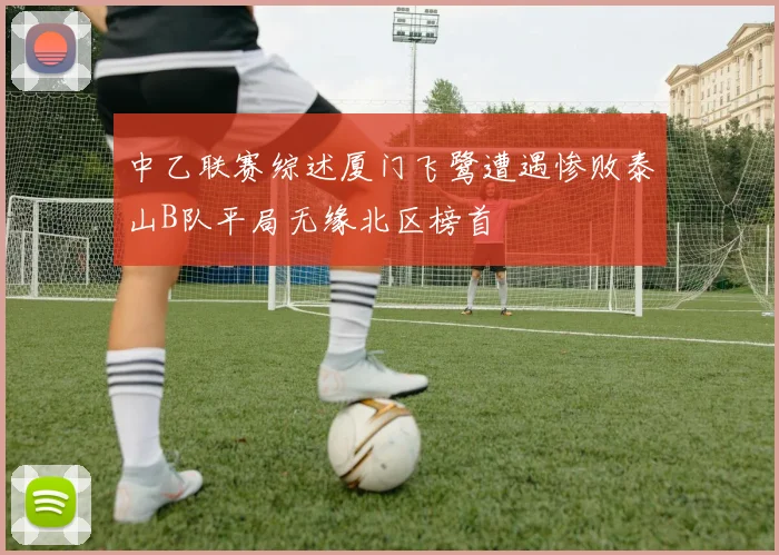 中乙联赛综述厦门飞鹭遭遇惨败泰山B队平局无缘北区榜首